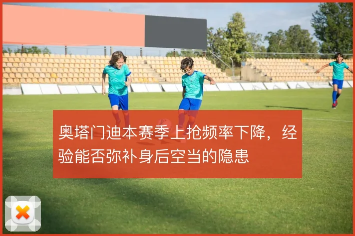 奥塔门迪本赛季上抢频率下降，经验能否弥补身后空当的隐患