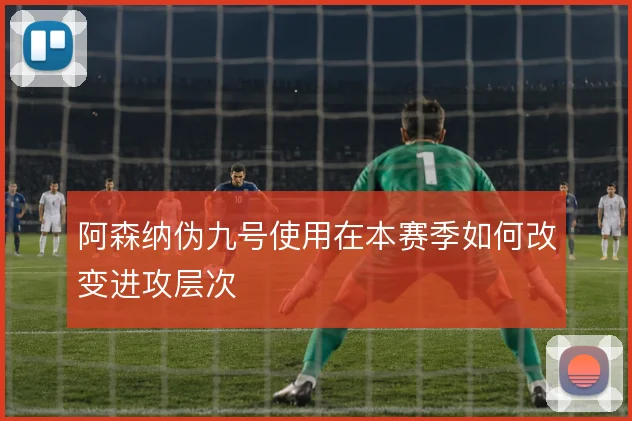 阿森纳伪九号使用在本赛季如何改变进攻层次