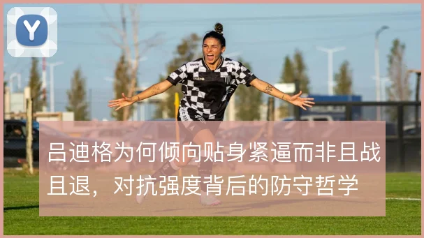 吕迪格为何倾向贴身紧逼而非且战且退，对抗强度背后的防守哲学