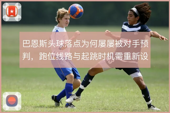 巴恩斯头球落点为何屡屡被对手预判，跑位线路与起跳时机需重新设计
