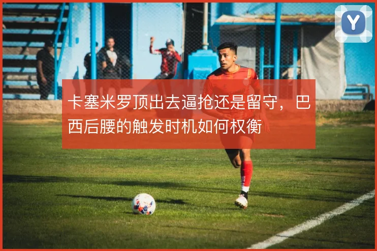 卡塞米罗顶出去逼抢还是留守，巴西后腰的触发时机如何权衡