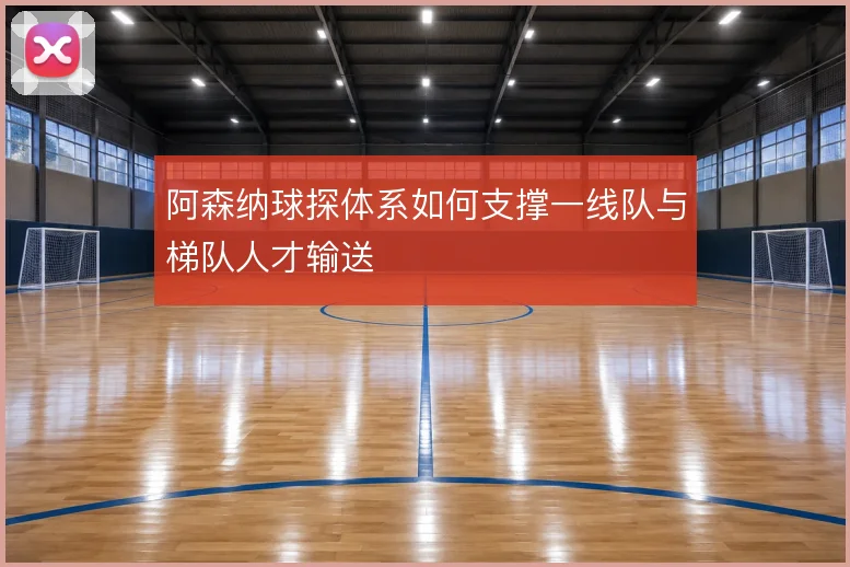 阿森纳球探体系如何支撑一线队与梯队人才输送