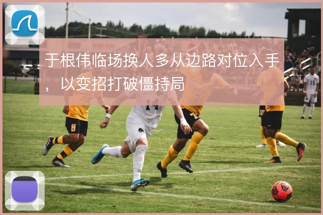 于根伟临场换人多从边路对位入手，以变招打破僵持局