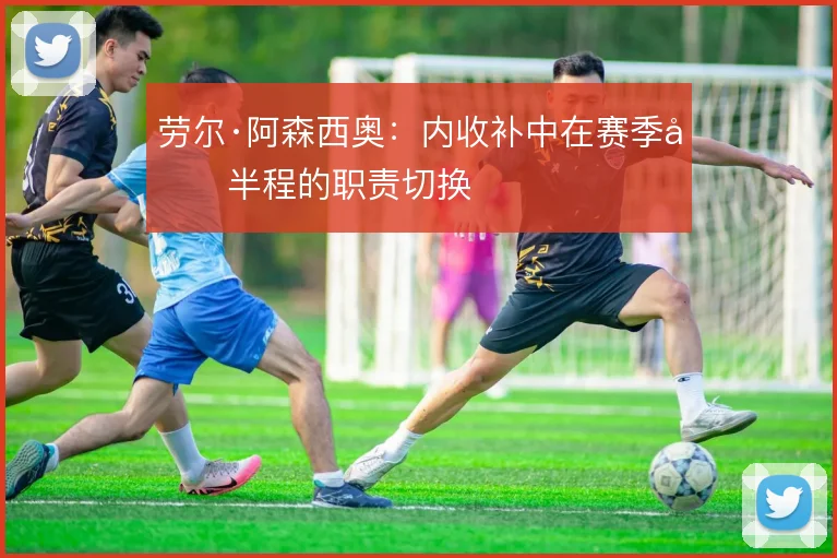 劳尔·阿森西奥：内收补中在赛季后半程的职责切换