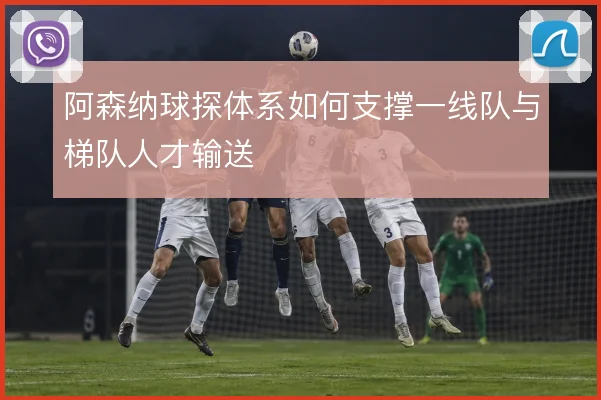 阿森纳球探体系如何支撑一线队与梯队人才输送