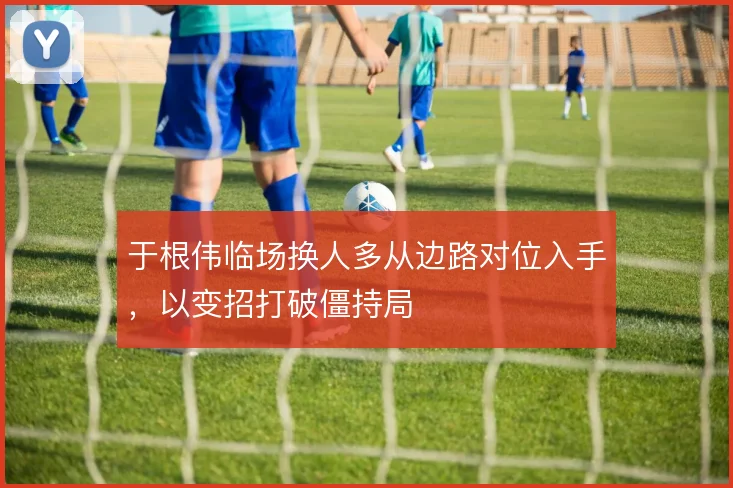 于根伟临场换人多从边路对位入手，以变招打破僵持局