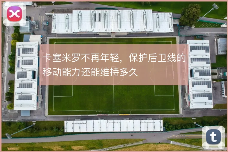 卡塞米罗不再年轻，保护后卫线的移动能力还能维持多久