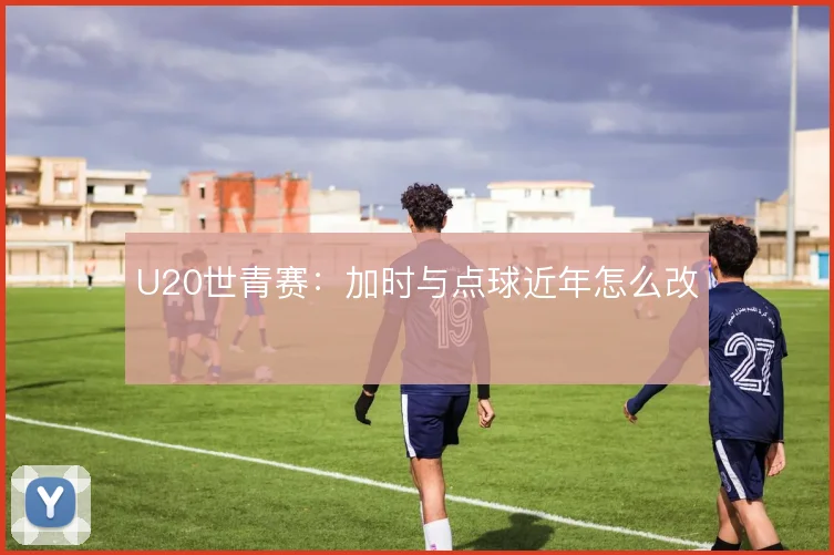 U20世青赛：加时与点球近年怎么改