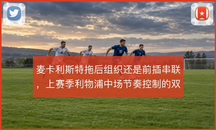 麦卡利斯特拖后组织还是前插串联，上赛季利物浦中场节奏控制的双重选择