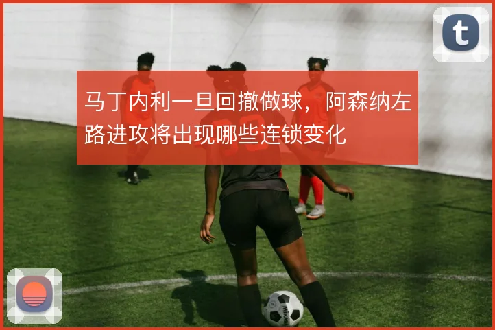 马丁内利一旦回撤做球，阿森纳左路进攻将出现哪些连锁变化