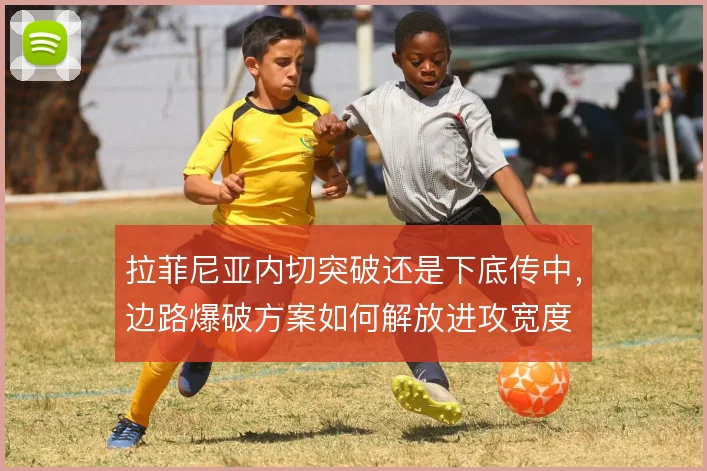 拉菲尼亚内切突破还是下底传中,边路爆破方案如何解放进攻宽度